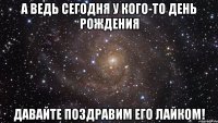 А ведь сегодня у кого-то день рождения Давайте поздравим его лайком!