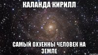 Каланда Кирилл самый охуенны человек на земле