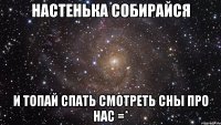 НАСТЕНЬКА СОБИРАЙСЯ И ТОПАЙ СПАТЬ СМОТРЕТЬ СНЫ ПРО НАС =*