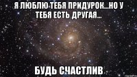 Я люблю тебя придурок...но у тебя есть другая... будь счастлив