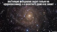 Настоящие молдаване сидят только на одноклассниках, а о вконтакте даже и не знают 