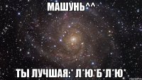 Машунь^^ Ты лучшая:* Л*Ю*Б*Л*Ю*