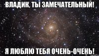 Владик, ты замечательный! Я люблю тебя очень-очень!