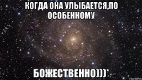 КОГДА ОНА УЛЫБАЕТСЯ,ПО ОСОБЕННОМУ БОЖЕСТВЕННО)))*