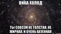 ВИКА ХОЛОД ТЫ СОВСЕМ НЕ ТОЛСТАЯ, НЕ ЖИРНАЯ, И ОЧЕНЬ АХУЕННАЯ