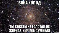 ВИКА ХОЛОД ТЫ СОВСЕМ НЕ ТОЛСТАЯ, НЕ ЖИРНАЯ, И ОЧЕНЬ ОХУЕННАЯ