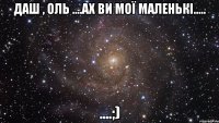 Даш , Оль ....Ах ви мої маленькі..... ....;)