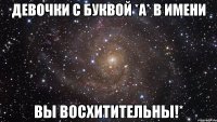 Девочки с буквой *А* в имени ВЫ ВОСХИТИТЕЛЬНЫ!*