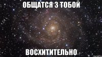 Общатся з тобой восхитительно