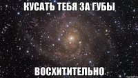 кусать тебя за губы восхитительно