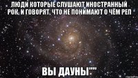 люди которые слушают иностранный рок, и говорят, что не понимают о чём реп Вы ДаУнЫ""