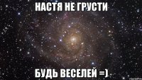 Настя не грусти будь веселей =)