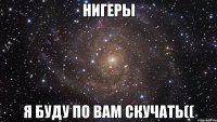 Нигеры Я буду по вам скучать((