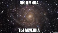 Людмила Ты ахуенна