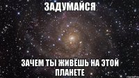 задумайся зачем ты живёшь на этой планете