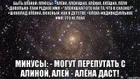 Быть Аленой: Плюсы: +Алёна, Алёнушка, Алёнка, Алёшка, Лёля +Довольно-таки редкое имя +"Алёнушка? Это как та, что в сказке?" +Шоколад Алёнка, вкусный, как в детстве +Алёна-индивидуальное имя, это не Лена Минусы: - Могут перепутать с Алиной, Алей - Алёна даст!