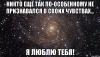 никто ещё так по-особенному не признавался в своих чувствах... я люблю тебя!