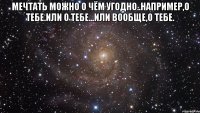 Мечтать можно о чём угодно..Например,о тебе.Или о тебе...Или вообще,о тебе. 