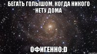 бегать голышом, когда никого нету дома офигенно:D