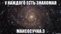 у каждого есть знакомая Максосучка:3