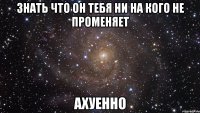 Знать что он тебя ни на кого не променяет Ахуенно