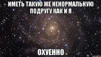 Иметь такую же ненормальную подругу как и я Охуенно