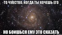 То чувство, когда ты хочешь его Но боишься ему это сказать