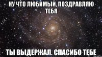 ну что любимый, поздравляю тебя ты выдержал. спасибо тебе