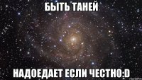 быть ТАНЕЙ надоедает если честно:D