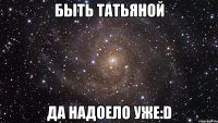 быть татьяной да надоело уже:D