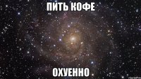 ПИТЬ КОФЕ ОХУЕННО