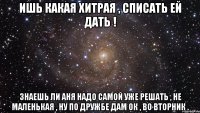 ишь какая хитрая , списать ей дать ! знаешь ли Аня надо самой уже решать , не маленькая , ну по дружбе дам ок , во вторник .