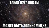 Такая дура как ты Может быть только у меня