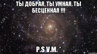 Ты добрая, ты умная, ты бесценная !!! p.s V.M. *