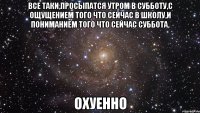 Все таки,просыпатся утром в субботу,с ощущением того что сейчас в школу,и пониманием того что сейчас суббота, ОХУЕННО