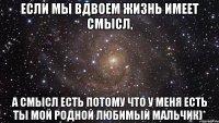 Если мы вдвоем жизнь имеет смысл, а смысл есть потому что у меня есть ты мой родной любимый мальчик)*