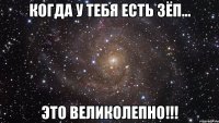 Когда у тебя есть ЗЁП... это ВЕЛИКОЛЕПНО!!!