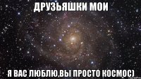 Друзьяшки мои Я вас люблю,вы просто космос)