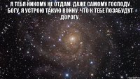 Я тебя никому не отдам. Даже самому Господу Богу. Я устрою такую войну. Что к тебе позабудут дорогу. 