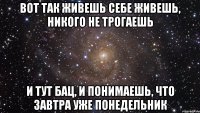 ВОТ ТАК ЖИВЕШЬ СЕБЕ ЖИВЕШЬ, НИКОГО НЕ ТРОГАЕШЬ И ТУТ БАЦ, И ПОНИМАЕШЬ, ЧТО ЗАВТРА УЖЕ ПОНЕДЕЛЬНИК