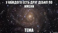 У каждого есть друг дебил по имени ТЕМА