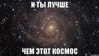 и ты лучше чем этот космос