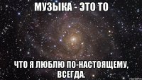 Музыка - это то что я люблю по-настоящему, всегда.