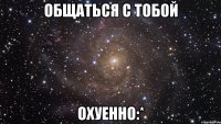 общаться с тобой ОХУЕННО:*