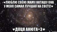 ♥люблю свою маму Наташу она у меня самая лучшая на свете!♥ ♥доця анюта=3♥