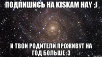 Подпишись на Kiskam hay ;j И твои родители проживут на год больше :3