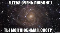 Я тебя очень люблю*) Ты моя любимая, систр***