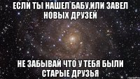 Если ты нашел бабу,или завел новых друзей Не забывай что у тебя были старые друзья