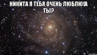 Никита я тебя очень люблю!а ты? 