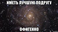 Иметь лучшую подругу Офигенно